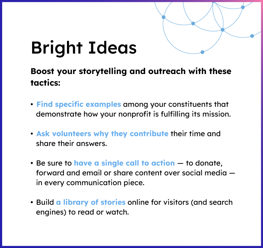 Bright Ideas

Boost your storytelling and outreach with these tactics:

Find Specific examples among your constituents that demonstrate how your nonprofit is fulfilling its mission.

Ask volunteers why they contribute their time and share their answers.

Be sure to have a single call to action to donate, forward and email or share content over social media in every communication piece.

Build a library of stories online for visitors (and search engines to read or watch.