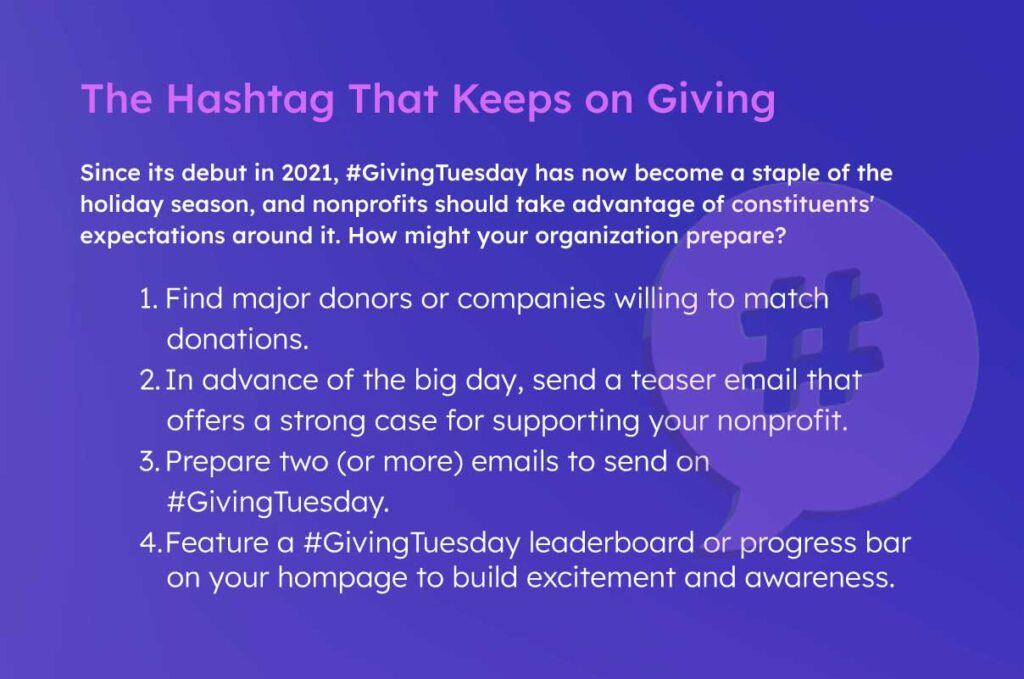Since its debut in 2021, #GivingTuesday has now become a staple of the holiday season, and nonprofits should take advantage of constituents' expectations around it. How might your organization prepare?
